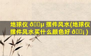 地球仪 🌵 摆件风水(地球仪摆件风水买什么颜色好 🐡 )